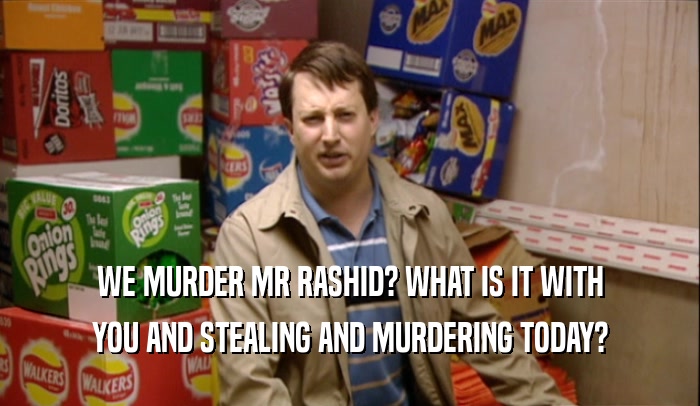 WE MURDER MR RASHID? WHAT IS IT WITH YOU AND STEALING AND MURDERING TODAY? 