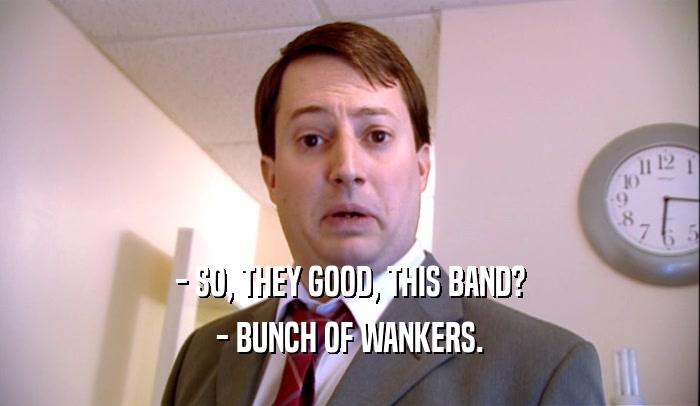 - SO, THEY GOOD, THIS BAND? - BUNCH OF WANKERS. 
