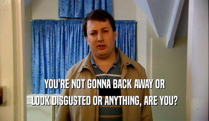 YOU'RE NOT GONNA BACK AWAY OR LOOK DISGUSTED OR ANYTHING, ARE YOU? 
