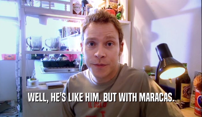 WELL, HE'S LIKE HIM. BUT WITH MARACAS.  