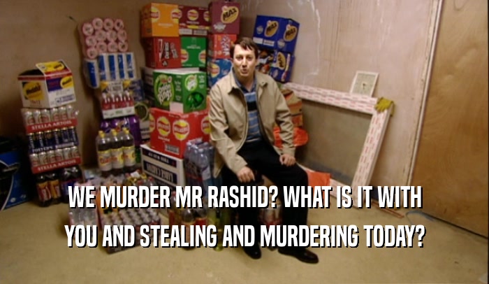 WE MURDER MR RASHID? WHAT IS IT WITH YOU AND STEALING AND MURDERING TODAY? 