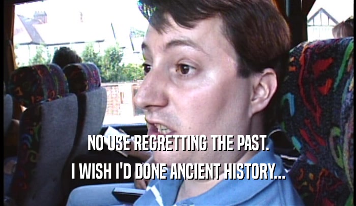 NO USE REGRETTING THE PAST.
 I WISH I'D DONE ANCIENT HISTORY...
 