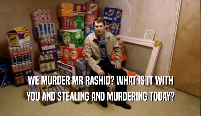 WE MURDER MR RASHID? WHAT IS IT WITH YOU AND STEALING AND MURDERING TODAY? 