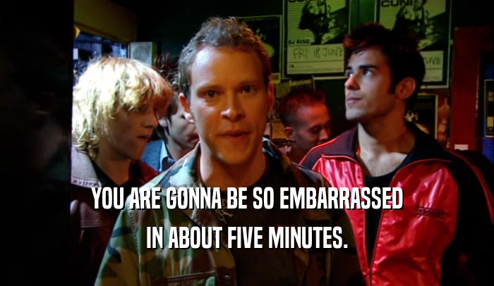 YOU ARE GONNA BE SO EMBARRASSED IN ABOUT FIVE MINUTES. 