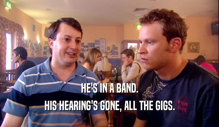 HE'S IN A BAND.
 HIS HEARING'S GONE, ALL THE GIGS.
 