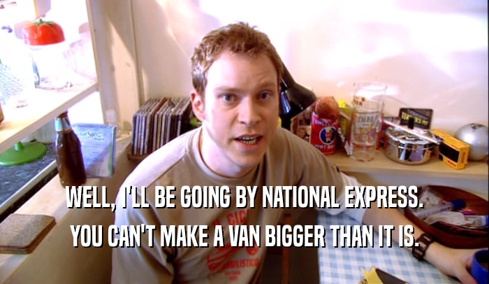 WELL, I'LL BE GOING BY NATIONAL EXPRESS. YOU CAN'T MAKE A VAN BIGGER THAN IT IS. 