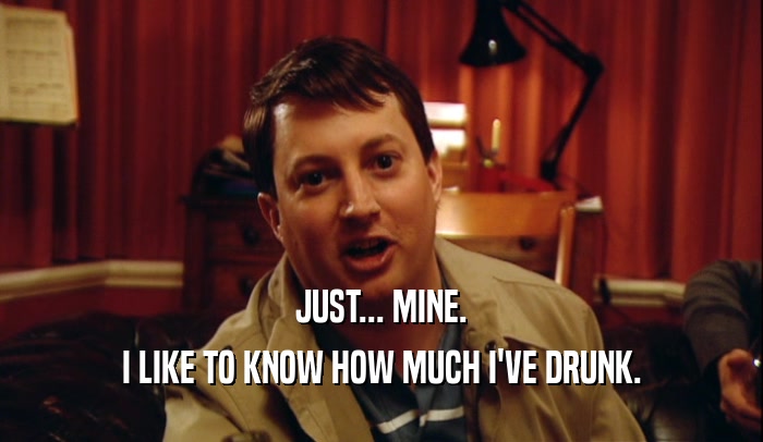 JUST... MINE. I LIKE TO KNOW HOW MUCH I'VE DRUNK. 
