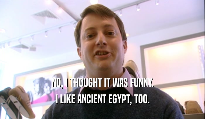 NO, I THOUGHT IT WAS FUNNY. I LIKE ANCIENT EGYPT, TOO. 