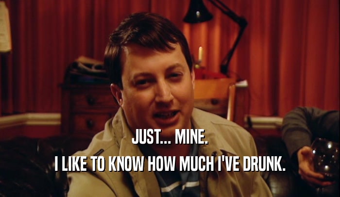 JUST... MINE. I LIKE TO KNOW HOW MUCH I'VE DRUNK. 
