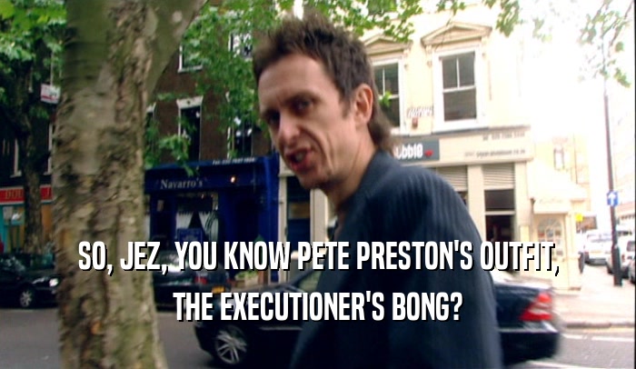 SO, JEZ, YOU KNOW PETE PRESTON'S OUTFIT, THE EXECUTIONER'S BONG? 