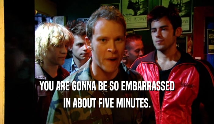 YOU ARE GONNA BE SO EMBARRASSED IN ABOUT FIVE MINUTES. 