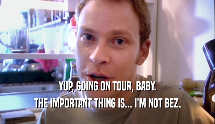 YUP, GOING ON TOUR, BABY. THE IMPORTANT THING IS... I'M NOT BEZ. 