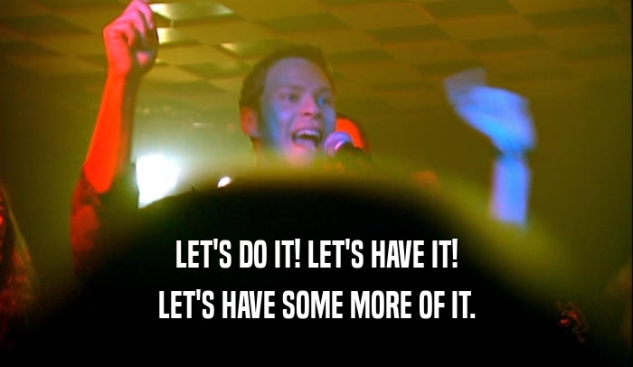 LET'S DO IT! LET'S HAVE IT! LET'S HAVE SOME MORE OF IT. 