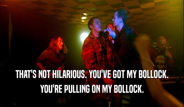 THAT'S NOT HILARIOUS. YOU'VE GOT MY BOLLOCK. YOU'RE PULLING ON MY BOLLOCK. 