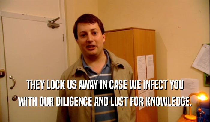 THEY LOCK US AWAY IN CASE WE INFECT YOU WITH OUR DILIGENCE AND LUST FOR KNOWLEDGE. 