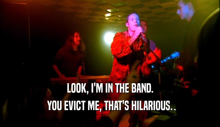 LOOK, I'M IN THE BAND. YOU EVICT ME, THAT'S HILARIOUS. 