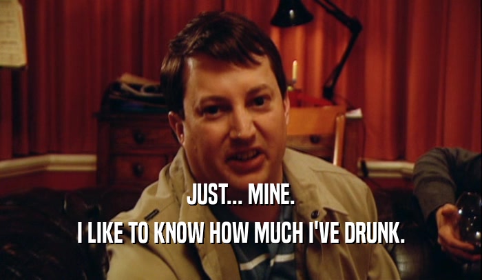 JUST... MINE. I LIKE TO KNOW HOW MUCH I'VE DRUNK. 
