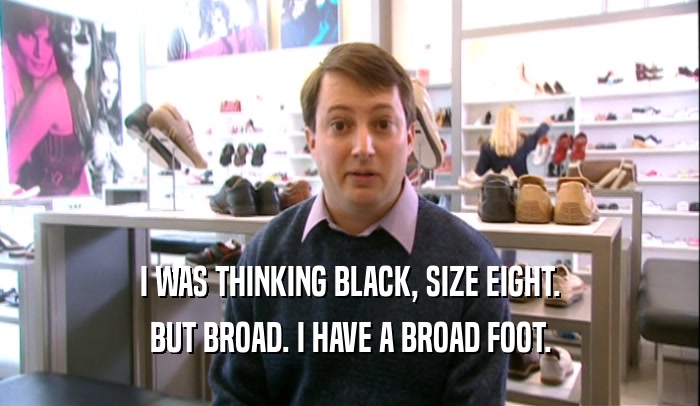 I WAS THINKING BLACK, SIZE EIGHT. BUT BROAD. I HAVE A BROAD FOOT. 
