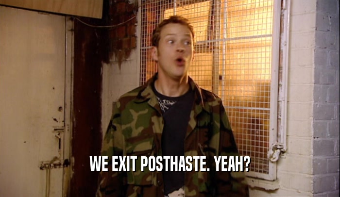 WE EXIT POSTHASTE. YEAH?  
