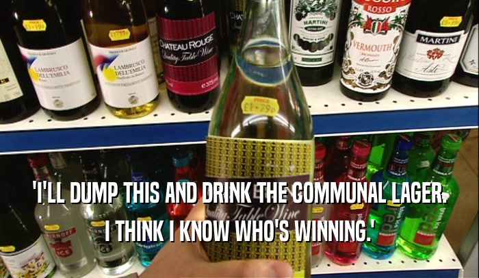 'I'LL DUMP THIS AND DRINK THE COMMUNAL LAGER.
 I THINK I KNOW WHO'S WINNING.'
 