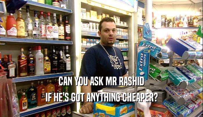CAN YOU ASK MR RASHID
 IF HE'S GOT ANYTHING CHEAPER?
 