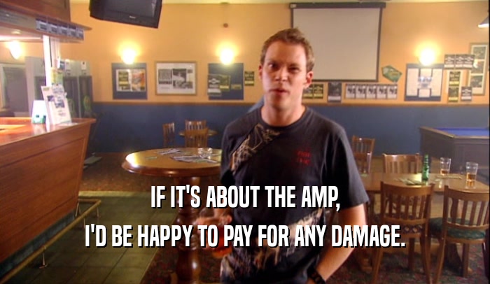 IF IT'S ABOUT THE AMP,
 I'D BE HAPPY TO PAY FOR ANY DAMAGE.
 