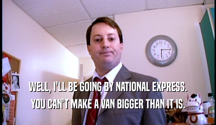 WELL, I'LL BE GOING BY NATIONAL EXPRESS. YOU CAN'T MAKE A VAN BIGGER THAN IT IS. 