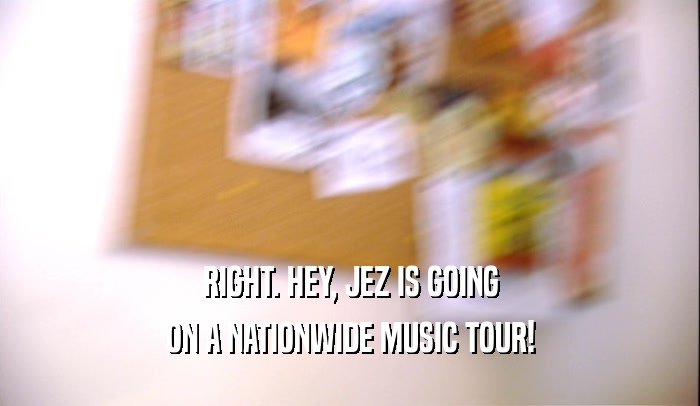 RIGHT. HEY, JEZ IS GOING ON A NATIONWIDE MUSIC TOUR! 