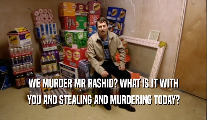 WE MURDER MR RASHID? WHAT IS IT WITH YOU AND STEALING AND MURDERING TODAY? 