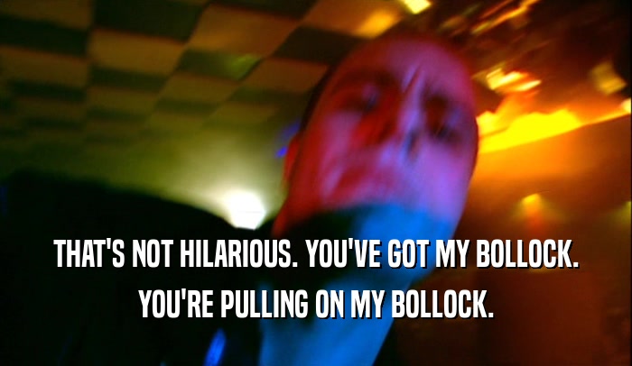 THAT'S NOT HILARIOUS. YOU'VE GOT MY BOLLOCK. YOU'RE PULLING ON MY BOLLOCK. 