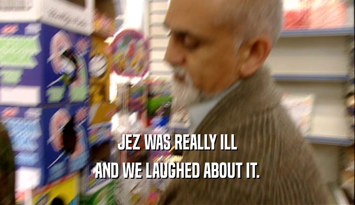 JEZ WAS REALLY ILL
 AND WE LAUGHED ABOUT IT.
 