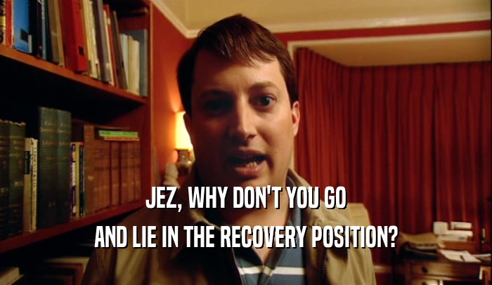 JEZ, WHY DON'T YOU GO
 AND LIE IN THE RECOVERY POSITION?
 