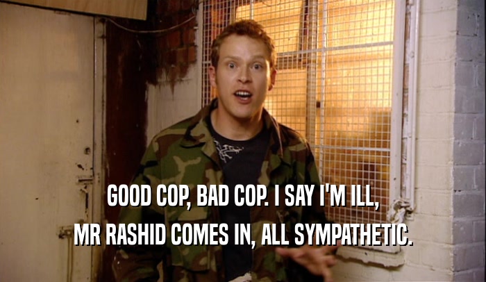 GOOD COP, BAD COP. I SAY I'M ILL, MR RASHID COMES IN, ALL SYMPATHETIC. 