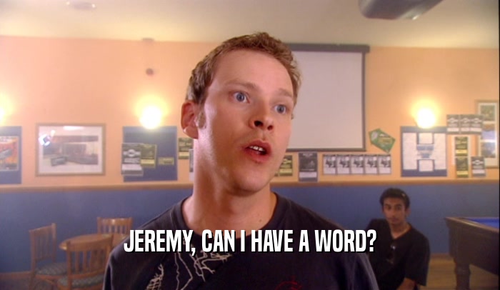 JEREMY, CAN I HAVE A WORD?
  