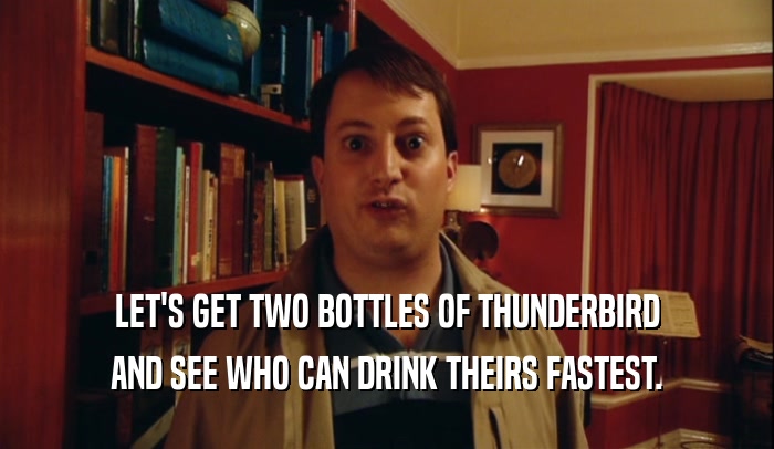 LET'S GET TWO BOTTLES OF THUNDERBIRD
 AND SEE WHO CAN DRINK THEIRS FASTEST.
 