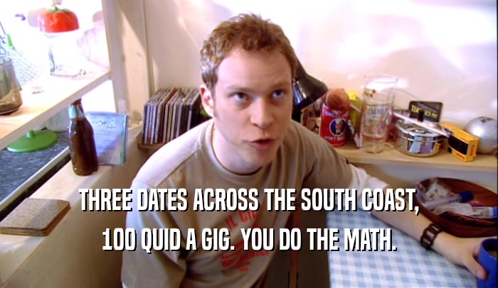 THREE DATES ACROSS THE SOUTH COAST, 100 QUID A GIG. YOU DO THE MATH. 