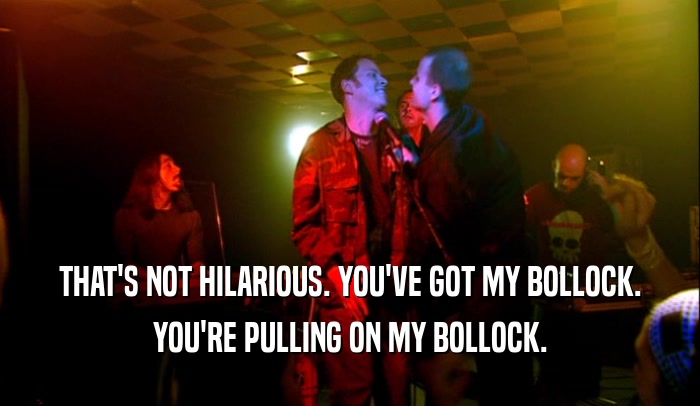 THAT'S NOT HILARIOUS. YOU'VE GOT MY BOLLOCK. YOU'RE PULLING ON MY BOLLOCK. 