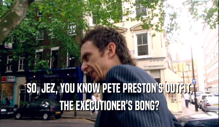 SO, JEZ, YOU KNOW PETE PRESTON'S OUTFIT, THE EXECUTIONER'S BONG? 
