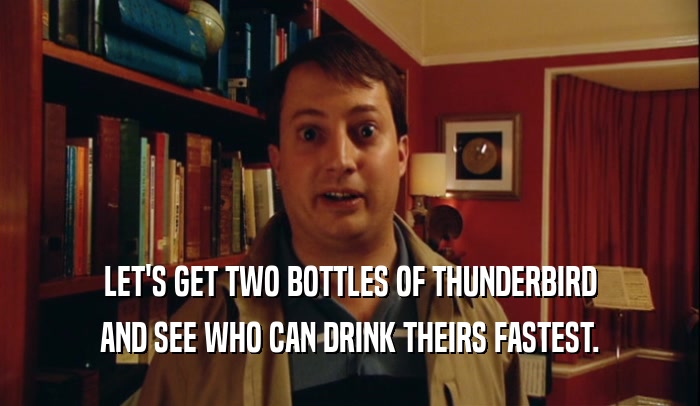 LET'S GET TWO BOTTLES OF THUNDERBIRD AND SEE WHO CAN DRINK THEIRS FASTEST. 