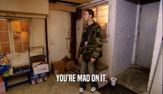 YOU'RE MAD ON IT.  