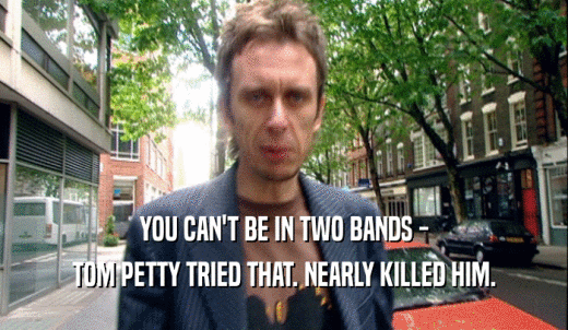 YOU CAN'T BE IN TWO BANDS - TOM PETTY TRIED THAT. NEARLY KILLED HIM. 