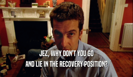 JEZ, WHY DON'T YOU GO AND LIE IN THE RECOVERY POSITION? 