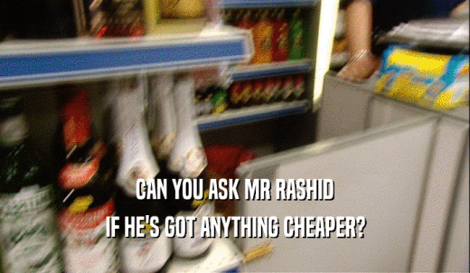 CAN YOU ASK MR RASHID IF HE'S GOT ANYTHING CHEAPER? 