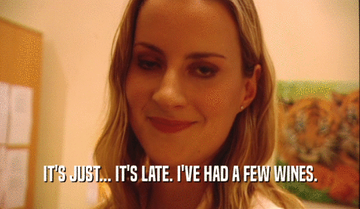 IT'S JUST... IT'S LATE. I'VE HAD A FEW WINES.  
