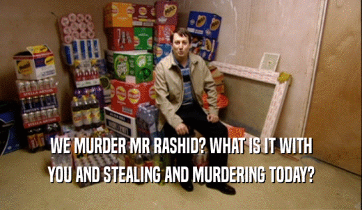 WE MURDER MR RASHID? WHAT IS IT WITH YOU AND STEALING AND MURDERING TODAY? 
