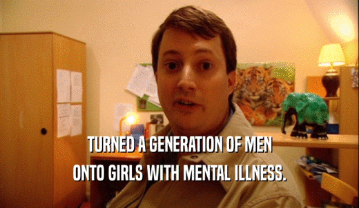 TURNED A GENERATION OF MEN ONTO GIRLS WITH MENTAL ILLNESS. 