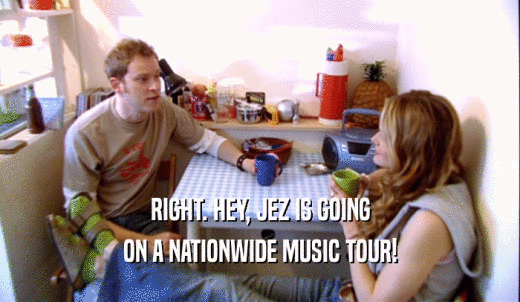 RIGHT. HEY, JEZ IS GOING ON A NATIONWIDE MUSIC TOUR! 