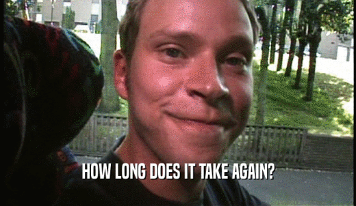 HOW LONG DOES IT TAKE AGAIN?  