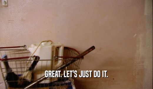 GREAT. LET'S JUST DO IT.  