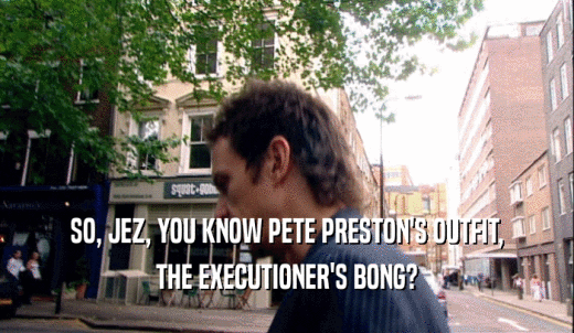 SO, JEZ, YOU KNOW PETE PRESTON'S OUTFIT, THE EXECUTIONER'S BONG? 